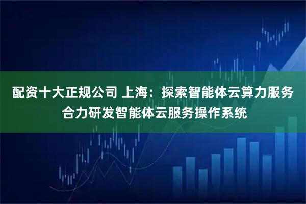 配资十大正规公司 上海：探索智能体云算力服务 合力研发智能体云服务操作系统