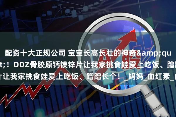 配资十大正规公司 宝宝长高长壮的神奇"能量站"！DDZ骨胶原钙镁锌片让我家挑食娃爱上吃饭、蹭蹭长个！_妈妈_血红素_山楂