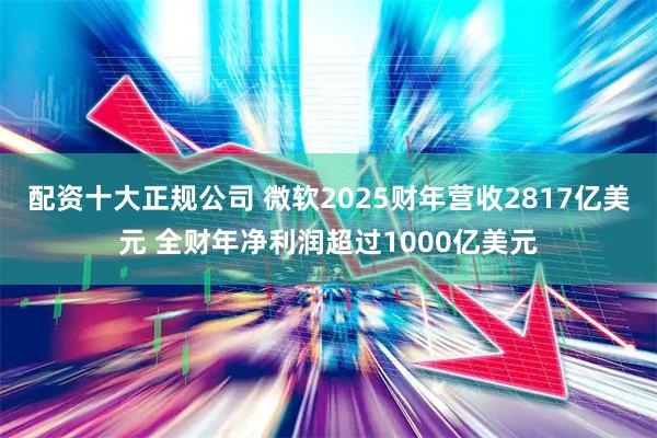 配资十大正规公司 微软2025财年营收2817亿美元 全财年净利润超过1000亿美元