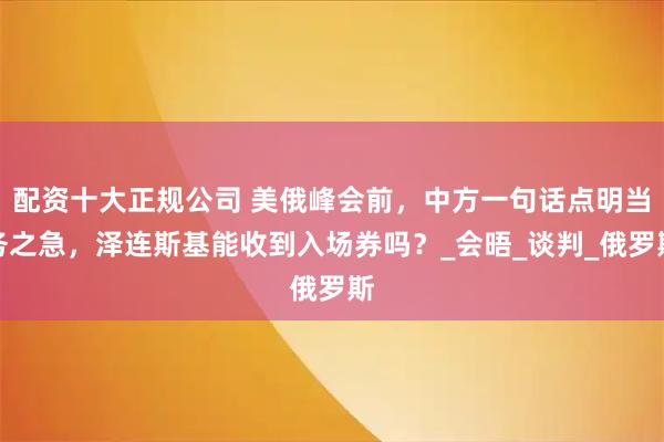 配资十大正规公司 美俄峰会前，中方一句话点明当务之急，泽连斯基能收到入场券吗？_会晤_谈判_俄罗斯