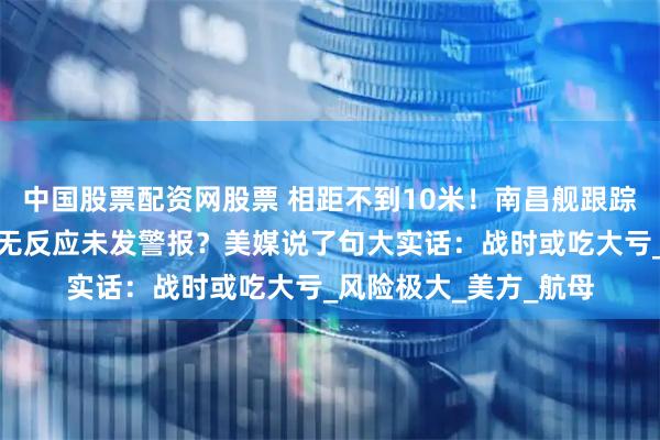 中国股票配资网股票 相距不到10米！南昌舰跟踪美国无人艇，后者毫无反应未发警报？美媒说了句大实话：战时或吃大亏_风险极大_美方_航母