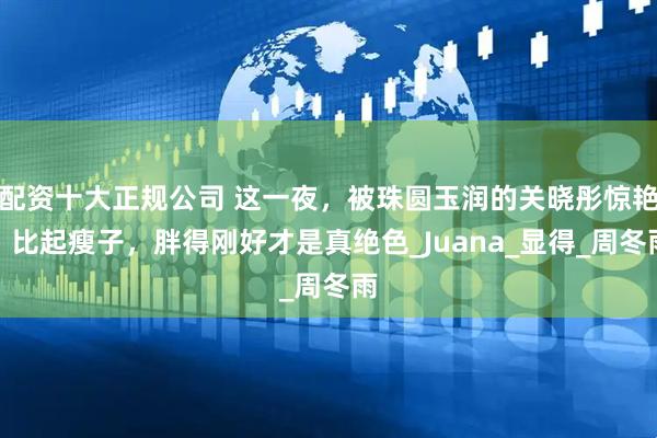 配资十大正规公司 这一夜，被珠圆玉润的关晓彤惊艳，比起瘦子，胖得刚好才是真绝色_Juana_显得_周冬雨