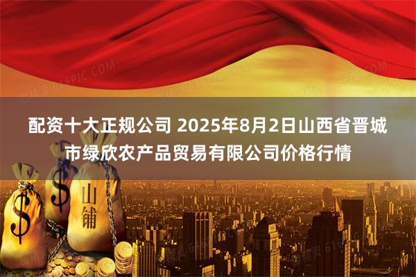 配资十大正规公司 2025年8月2日山西省晋城市绿欣农产品贸易有限公司价格行情