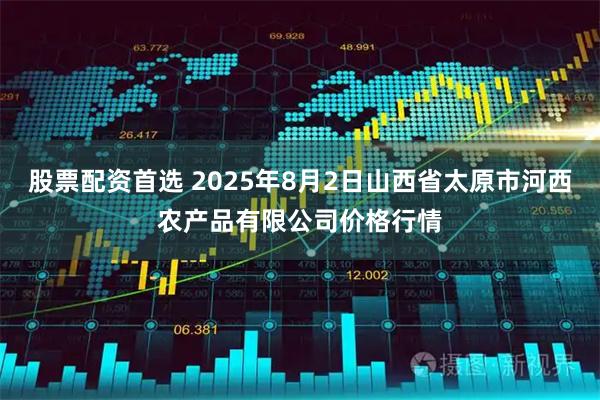 股票配资首选 2025年8月2日山西省太原市河西农产品有限公司价格行情