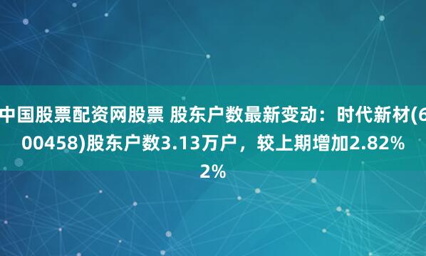 中国股票配资网股票 股东户数最新变动：时代新材(600458)股东户数3.13万户，较上期增加2.82%