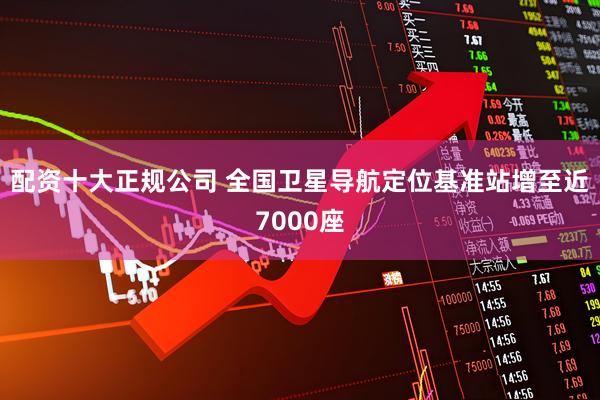 配资十大正规公司 全国卫星导航定位基准站增至近7000座