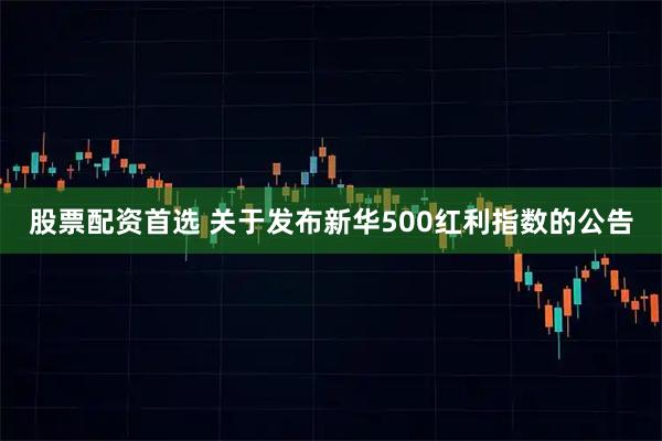 股票配资首选 关于发布新华500红利指数的公告