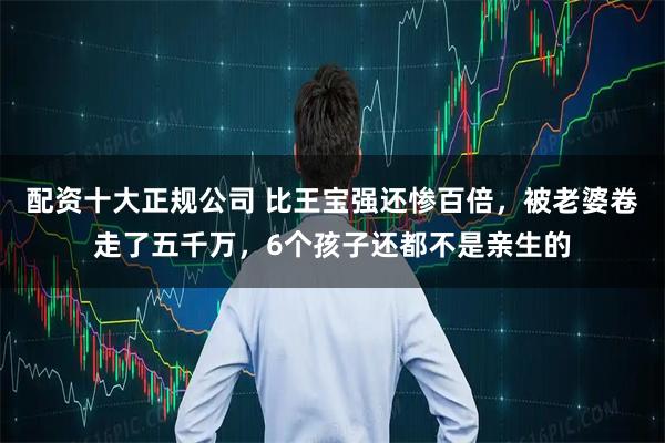 配资十大正规公司 比王宝强还惨百倍，被老婆卷走了五千万，6个孩子还都不是亲生的