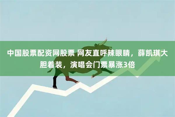 中国股票配资网股票 网友直呼辣眼睛，薛凯琪大胆着装，演唱会门票暴涨3倍