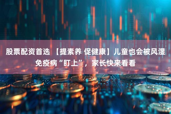 股票配资首选 【提素养 促健康】儿童也会被风湿免疫病“盯上”，家长快来看看