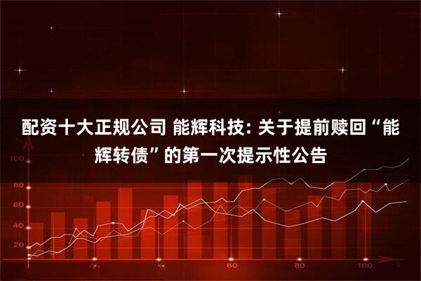 配资十大正规公司 能辉科技: 关于提前赎回“能辉转债”的第一次提示性公告