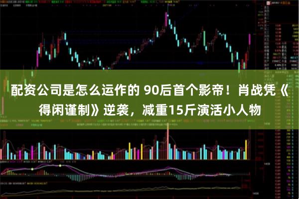 配资公司是怎么运作的 90后首个影帝！肖战凭《得闲谨制》逆袭，减重15斤演活小人物