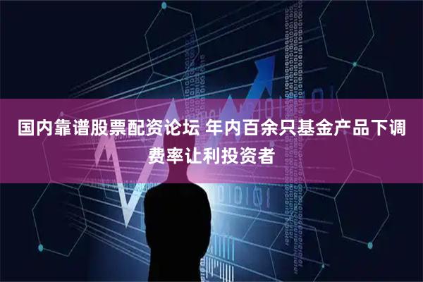国内靠谱股票配资论坛 年内百余只基金产品下调费率让利投资者